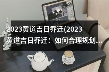 <h3>2023黄道吉日乔迁(2023黄道吉日乔迁：如何合理规划搬家预算？)