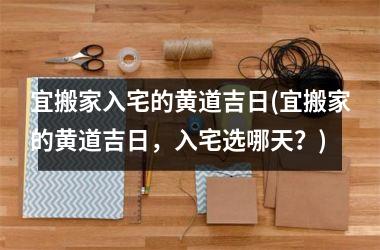 <h3>宜搬家入宅的黄道吉日(宜搬家的黄道吉日，入宅选哪天？)