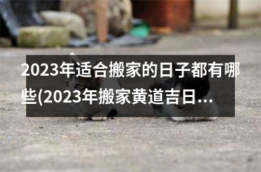 2023年适合搬家的日子都有哪些(2023年搬家黄道吉日，让你轻松安居30年！)