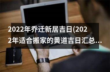 2022年乔迁新居吉日(2022年适合搬家的黄道吉日汇总-快来查看吉日!)
