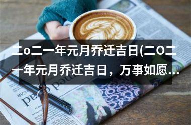 二o二一年元月乔迁吉日(二O二一年元月乔迁吉日，万事如愿，好运常伴，新居新气象，开门大吉，装修经验分享！)