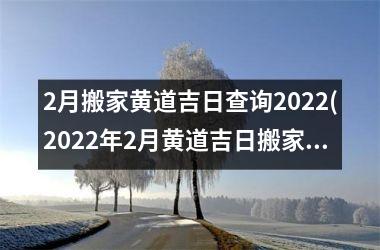 2月搬家黄道吉日查询2022(2022年2月黄道吉日搬家指南)