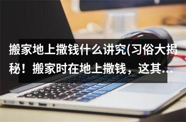 <h3>搬家地上撒钱什么讲究(习俗大揭秘！搬家时在地上撒钱，这其中竟有这些讲究)