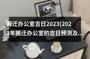 搬迁办公室吉日2023(2023年搬迁办公室的吉日预测及注意事项)