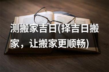 测搬家吉日(择吉日搬家，让搬家更顺畅)