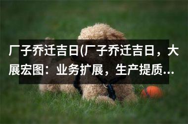 <h3>厂子乔迁吉日(厂子乔迁吉日，大展宏图：业务扩展，生产提质！)