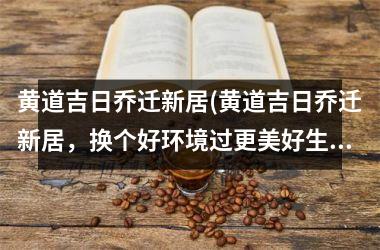 <h3>黄道吉日乔迁新居(黄道吉日乔迁新居，换个好环境过更美好生活！)