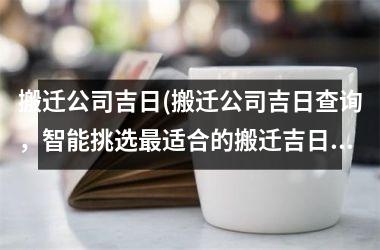 搬迁公司吉日(搬迁公司吉日查询，智能挑选最适合的搬迁吉日)