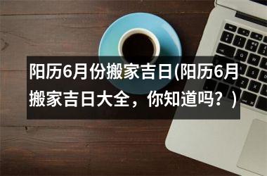 阳历6月份搬家吉日(阳历6月搬家吉日大全，你知道吗？)