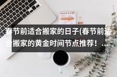 <h3>春节前适合搬家的日子(春节前适合搬家的黄金时间节点推荐！)
