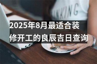 2025年8月最适合装修开工的良辰吉日查询
