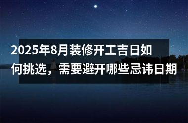 2025年8月装修开工吉日如何挑选，需要避开哪些忌讳日期
