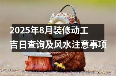 2025年8月装修动工吉日查询及风水注意事项