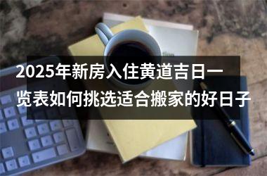<h3>2025年新房入住黄道吉日一览表如何挑选适合搬家的好日子