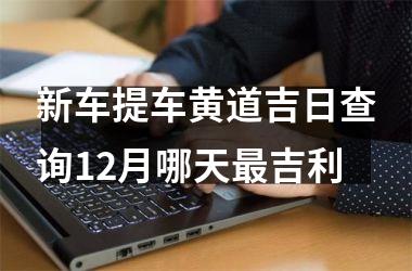 <h3>新车提车黄道吉日查询12月哪天最吉利
