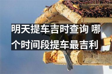 明天提车吉时查询 哪个时间段提车最吉利