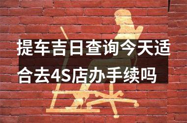 <h3>提车吉日查询今天适合去4S店办手续吗