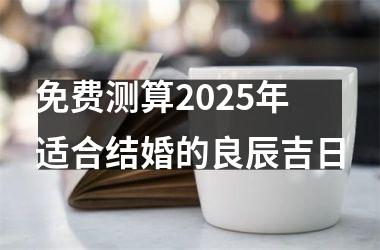<h3>免费测算2025年适合结婚的良辰吉日