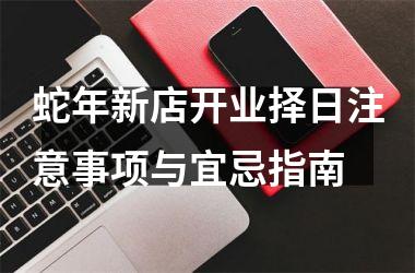 蛇年新店开业择日注意事项与宜忌指南