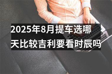 <h3>2025年8月提车选哪天比较吉利要看时辰吗