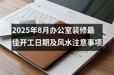 2025年8月办公室装修最佳开工日期及风水注意事项