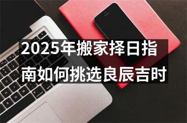 <h3>2025年搬家择日指南如何挑选良辰吉时