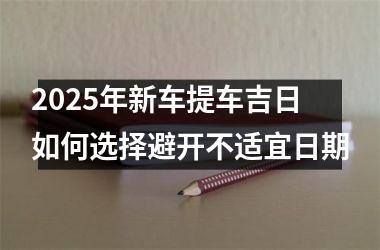 <h3>2025年新车提车吉日如何选择避开不适宜日期