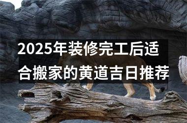 2025年装修完工后适合搬家的黄道吉日推荐
