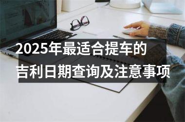 <h3>2025年最适合提车的吉利日期查询及注意事项