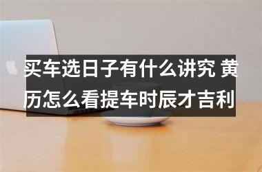 <h3>买车选日子有什么讲究 黄历怎么看提车时辰才吉利