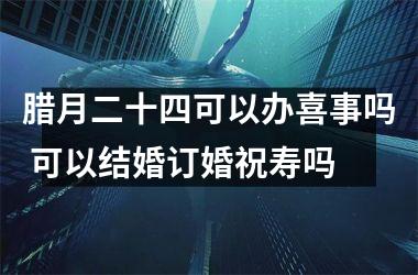 <h3>腊月二十四可以办喜事吗 可以结婚订婚祝寿吗