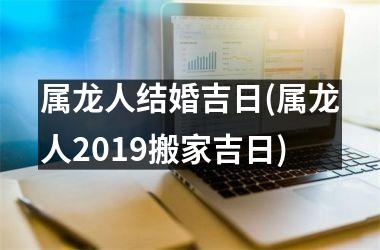 属龙人结婚吉日(属龙人2019搬家吉日)