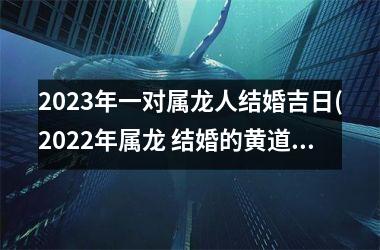 <h3>2025年一对属龙人结婚吉日(2025年属龙 结婚的黄道吉日)