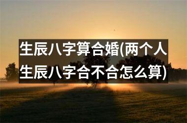 <h3>生辰八字算合婚(两个人生辰八字合不合怎么算)