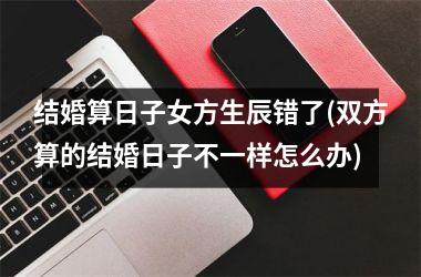 <h3>结婚算日子女方生辰错了(双方算的结婚日子不一样怎么办)