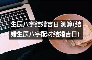 <h3>生辰八字结婚吉日 测算(结婚生辰八字配对结婚吉日)