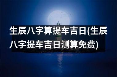 <h3>生辰八字算提车吉日(生辰八字提车吉日测算免费)