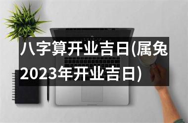 <h3>八字算开业吉日(属兔2025年开业吉日)