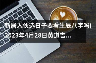 <h3>新居入伙选日子要看生辰八字吗(2025年4月28日黄道吉日查询)