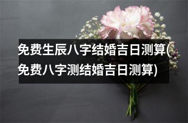 <h3>免费生辰八字结婚吉日测算(免费八字测结婚吉日测算)