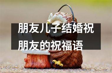 <h3>朋友儿子结婚祝朋友的祝福语