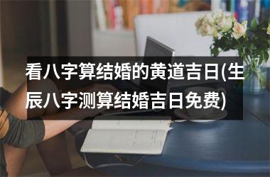 看八字算结婚的黄道吉日(生辰八字测算结婚吉日免费)