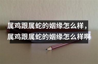 <h3>属鸡跟属蛇的姻缘怎么样，属鸡跟属蛇的姻缘怎么样啊