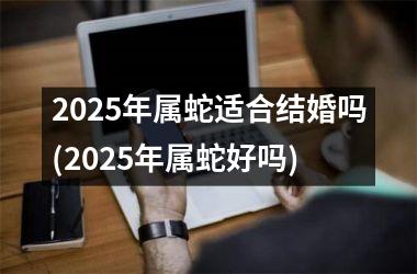 <h3>2025年属蛇适合结婚吗(2025年属蛇好吗)