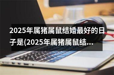 <h3>2025年属猪属鼠结婚最好的日子是(2025年属猪属鼠结婚最好的日子是什么)