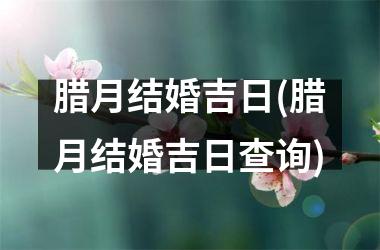 <h3>腊月结婚吉日(腊月结婚吉日查询)