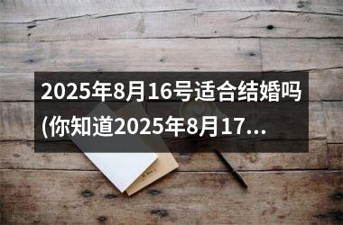 <h3>2025年8月16号适合结婚吗(你知道2025年8月17日是什么)