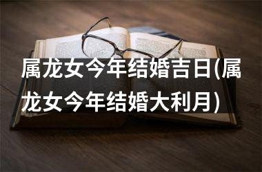 属龙女今年结婚吉日(属龙女今年结婚大利月)