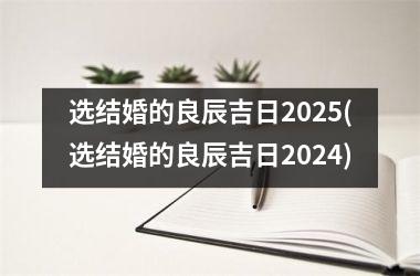 <h3>选结婚的良辰吉日2025(选结婚的良辰吉日2024)