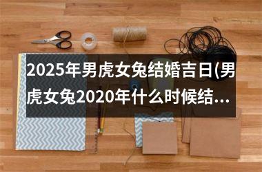 <h3>2025年男虎女兔结婚吉日(男虎女兔2020年什么时候结婚)